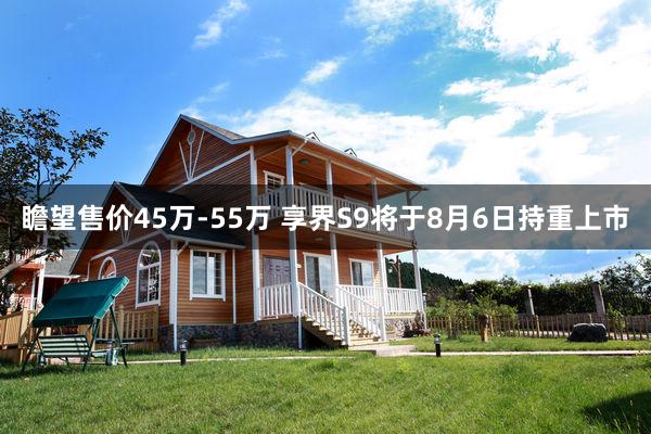 瞻望售价45万-55万 享界S9将于8月6日持重上市