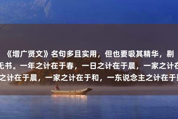 《增广贤文》名句多且实用，但也要吸其精华，剔除糟粕。尽信书，不如无书。一年之计在于春，一日之计在于晨，一家之计在于和，一东说念主之计在于勤。