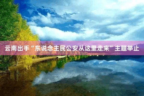 云南出手“东说念主民公安从这里走来”主题举止