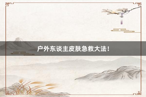 户外东谈主皮肤急救大法!