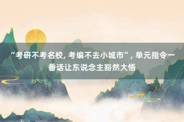 “考研不考名校, 考编不去小城市”, 单元指令一番话让东说念主豁然大悟