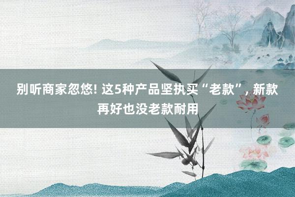 别听商家忽悠! 这5种产品坚执买“老款”, 新款再好也没老款耐用