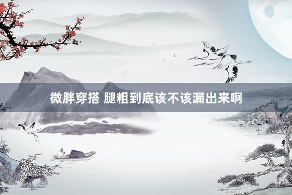微胖穿搭 腿粗到底该不该漏出来啊