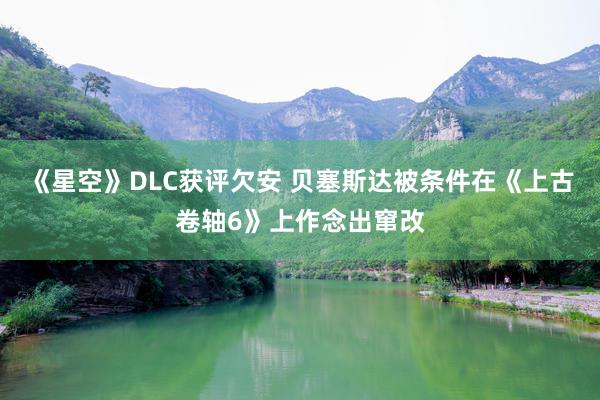 《星空》DLC获评欠安 贝塞斯达被条件在《上古卷轴6》上作念出窜改