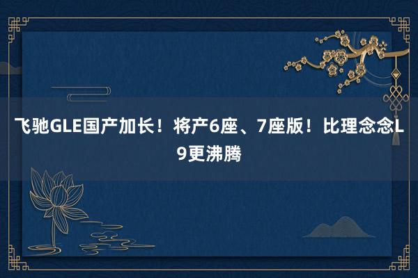 飞驰GLE国产加长！将产6座、7座版！比理念念L9更沸腾