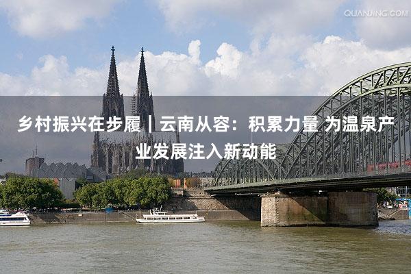 乡村振兴在步履｜云南从容：积累力量 为温泉产业发展注入新动能