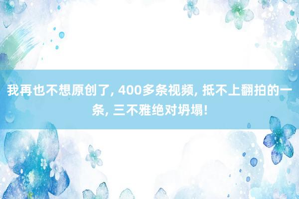 我再也不想原创了, 400多条视频, 抵不上翻拍的一条, 三不雅绝对坍塌!