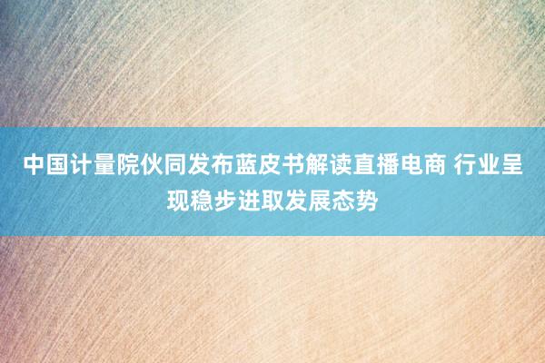 中国计量院伙同发布蓝皮书解读直播电商 行业呈现稳步进取发展态势