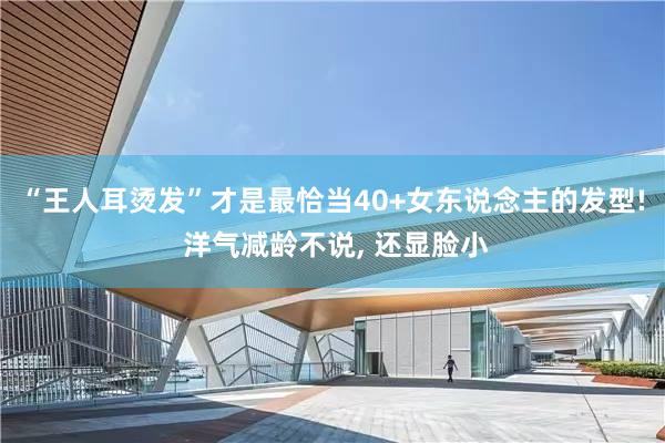 “王人耳烫发”才是最恰当40+女东说念主的发型! 洋气减龄不说, 还显脸小
