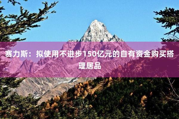 赛力斯：拟使用不进步150亿元的自有资金购买搭理居品